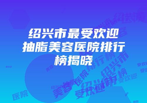 绍兴市最受欢迎抽脂美容医院排行榜揭晓