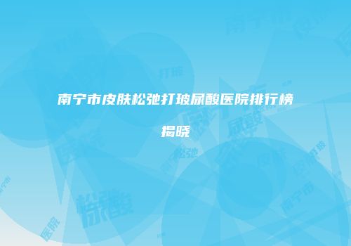 南宁市皮肤松弛打玻尿酸医院排行榜揭晓