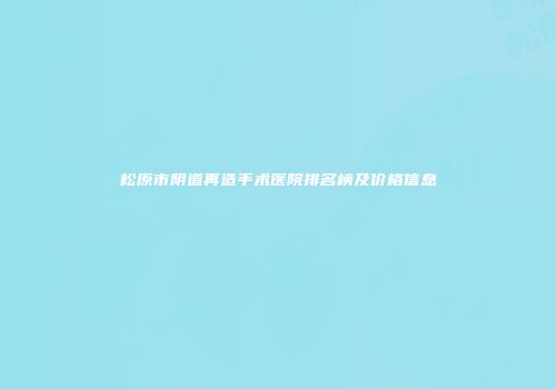 松原市阴道再造手术医院排名榜及价格信息