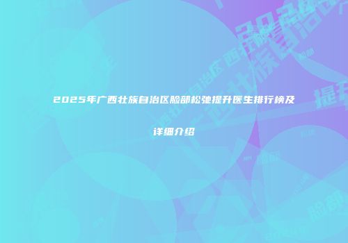 2025年广西壮族自治区脸部松弛提升医生排行榜及详细介绍