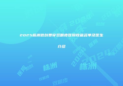 2025株洲微创贯穿双眼皮医院收藏名单及医生介绍