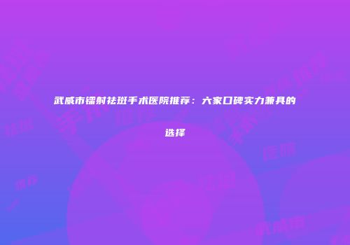 武威市镭射祛斑手术医院推荐：六家口碑实力兼具的选择
