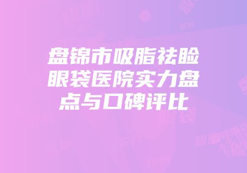 盘锦市吸脂祛睑眼袋医院实力盘点与口碑评比