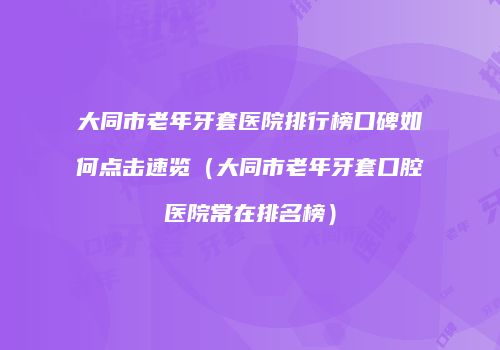 大同市老年牙套医院排行榜口碑如何点击速览（大同市老年牙套口腔医院常在排名榜）