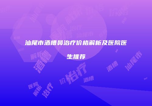 汕尾市酒槽鼻治疗价格解析及医院医生推荐