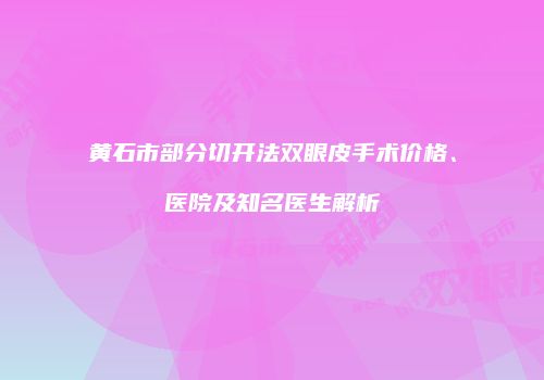 黄石市部分切开法双眼皮手术价格、医院及知名医生解析