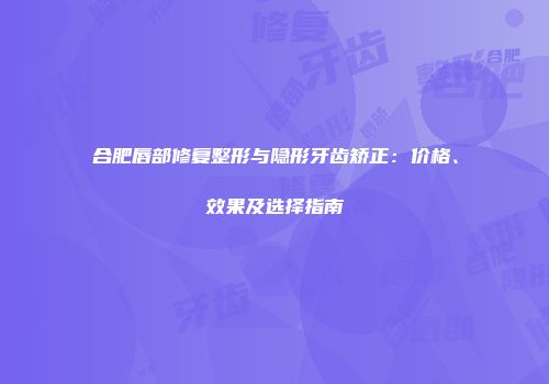 合肥唇部修复整形与隐形牙齿矫正：价格、效果及选择指南