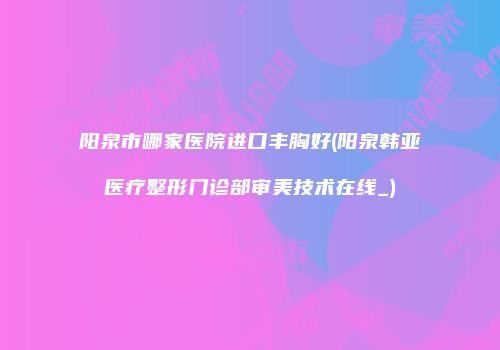 阳泉市哪家医院进口丰胸好(阳泉韩亚医疗整形门诊部审美技术在线_)