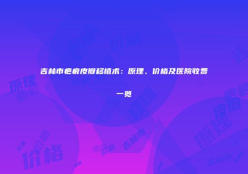 吉林市疤痕皮瓣移植术：原理、价格及医院收费一览