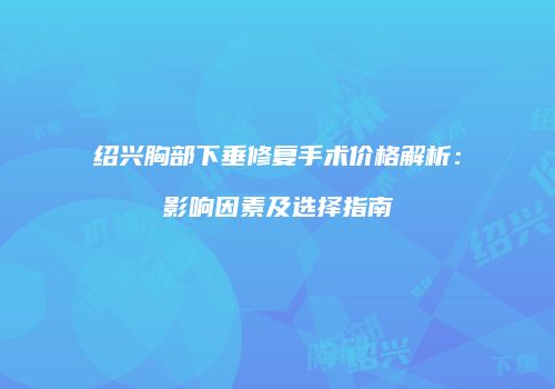绍兴胸部下垂修复手术价格解析：影响因素及选择指南