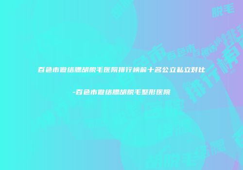 百色市做络腮胡脱毛医院排行榜前十名公立私立对比-百色市做络腮胡脱毛整形医院