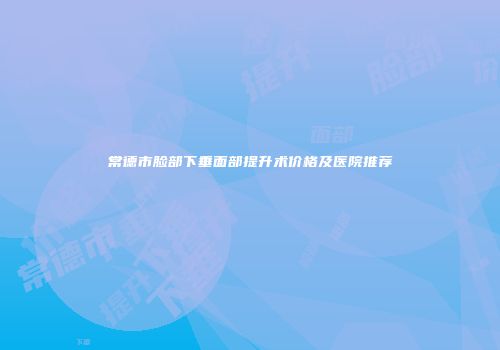 常德市脸部下垂面部提升术价格及医院推荐