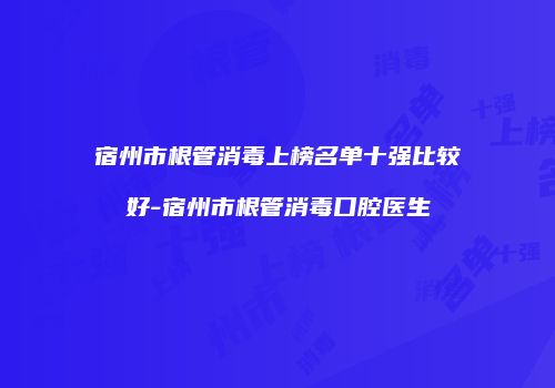 宿州市根管消毒上榜名单十强比较好-宿州市根管消毒口腔医生