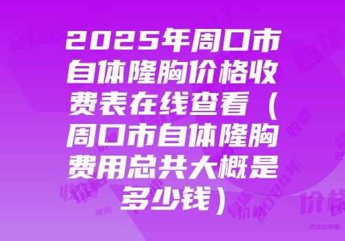 2025年周口市自体隆胸价格收费表在线查看（周口市自体隆胸费用总共大概是多少钱）
