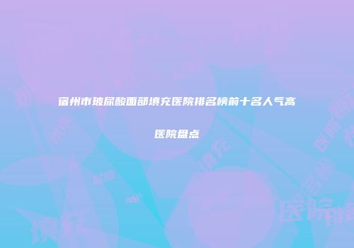 宿州市玻尿酸面部填充医院排名榜前十名人气高医院盘点