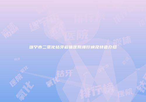 遂宁市二氧化钴牙嵌体医院排行榜及特色介绍