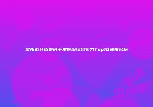常州市牙齿整形手术医院综合实力Top10强排名榜