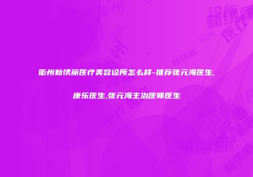 衢州新绣丽医疗美容诊所怎么样-推荐张元海医生,康乐医生,张元海主治医师医生