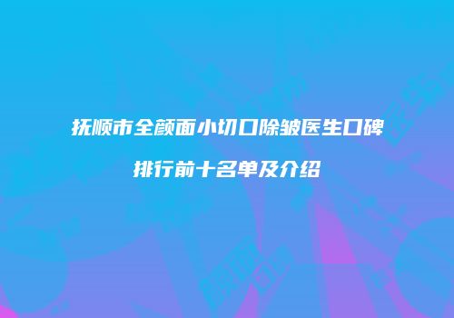 抚顺市全颜面小切口除皱医生口碑排行前十名单及介绍