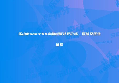 乐山市sonicfill声动树脂补牙价格、医院及医生推荐