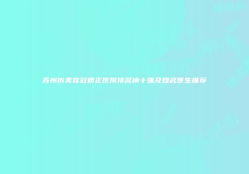 苏州市美容冠矫正医院排名榜十强及知名医生推荐