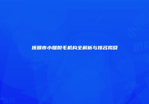 抚顺市小腿脱毛机构全解析与排名揭晓