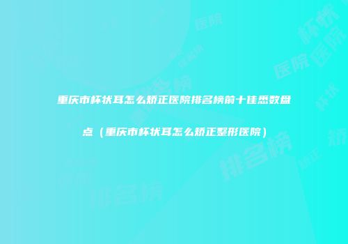 重庆市杯状耳怎么矫正医院排名榜前十佳悉数盘点（重庆市杯状耳怎么矫正整形医院）