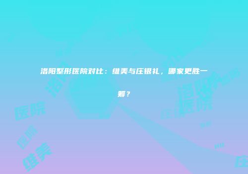 洛阳整形医院对比：维美与庄银礼，哪家更胜一筹？