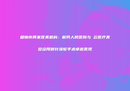 盘锦市两家医美机构：前列人民医院与璓云医疗美容诊所微针滚轮手术卓越表现