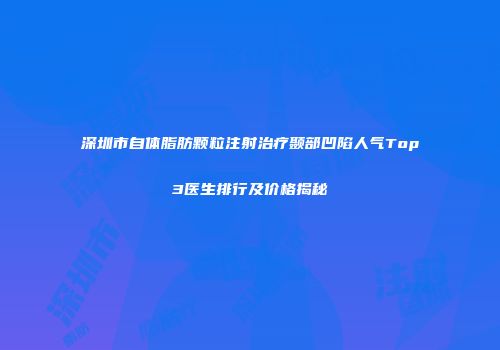 深圳市自体脂肪颗粒注射治疗颞部凹陷人气Top3医生排行及价格揭秘