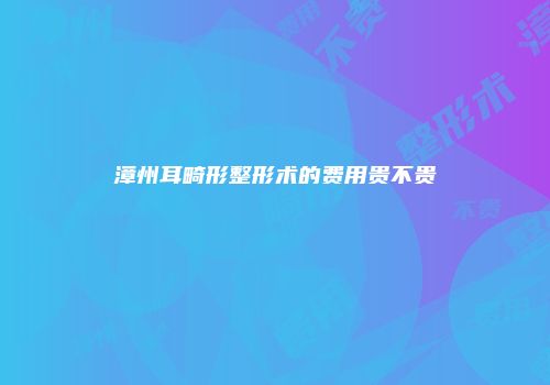 漳州耳畸形整形术的费用贵不贵