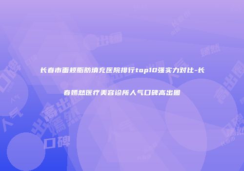 长春市面颊脂肪填充医院排行top10强实力对比-长春嫣然医疗美容诊所人气口碑高出圈