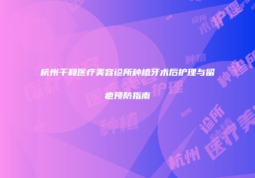 杭州千和医疗美容诊所种植牙术后护理与留疤预防指南