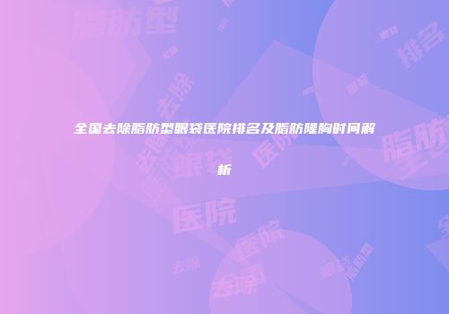 全国去除脂肪型眼袋医院排名及脂肪隆胸时间解析