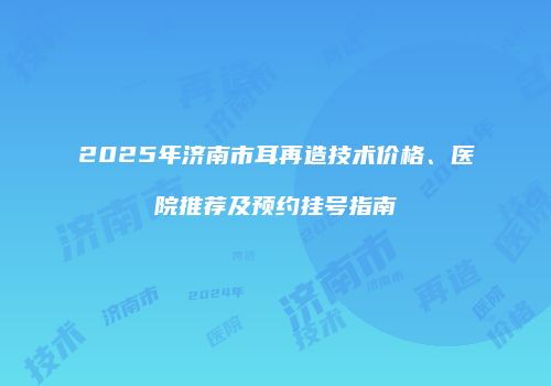 2025年济南市耳再造技术价格、医院推荐及预约挂号指南