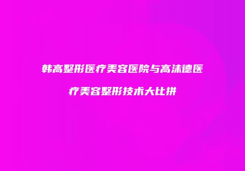 韩高整形医疗美容医院与高沫德医疗美容整形技术大比拼