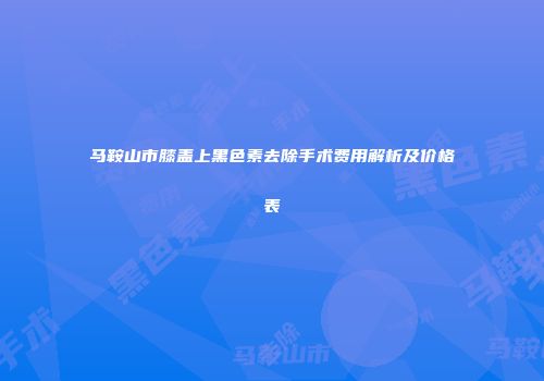 马鞍山市膝盖上黑色素去除手术费用解析及价格表