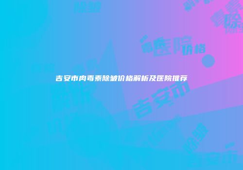 吉安市肉毒素除皱价格解析及医院推荐