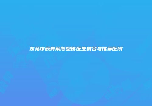 东莞市颧骨削除整形医生排名与推荐医院