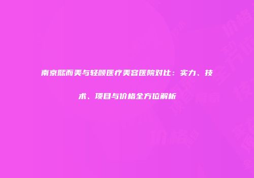 南京熙而美与轻颜医疗美容医院对比：实力、技术、项目与价格全方位解析