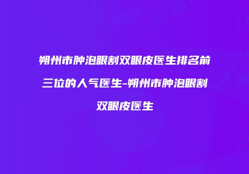 朔州市肿泡眼割双眼皮医生排名前三位的人气医生-朔州市肿泡眼割双眼皮医生