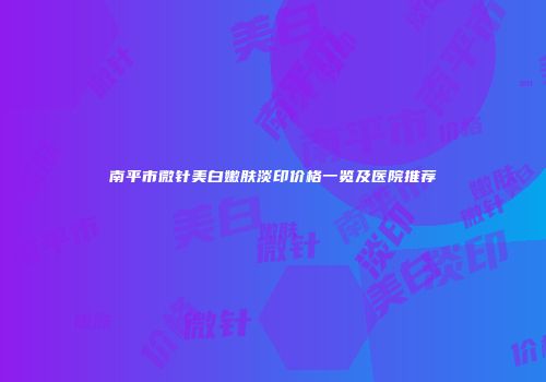 南平市微针美白嫩肤淡印价格一览及医院推荐