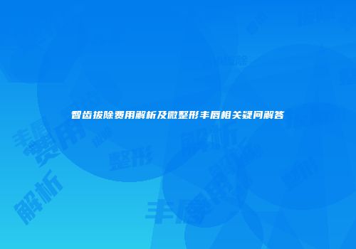 智齿拔除费用解析及微整形丰唇相关疑问解答