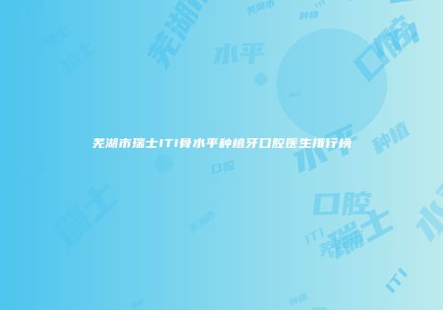 芜湖市瑞士ITI骨水平种植牙口腔医生排行榜