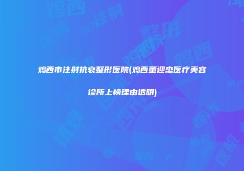 鸡西市注射抗衰整形医院(鸡西董迎杰医疗美容诊所上榜理由透明)