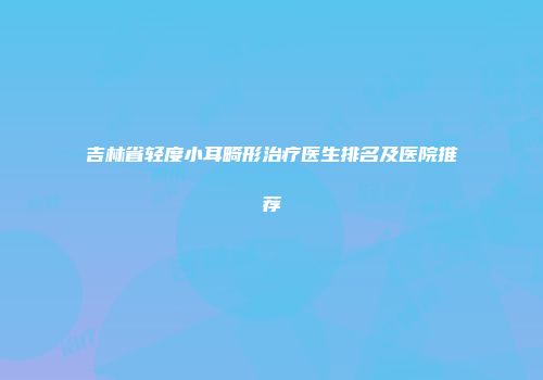 吉林省轻度小耳畸形治疗医生排名及医院推荐