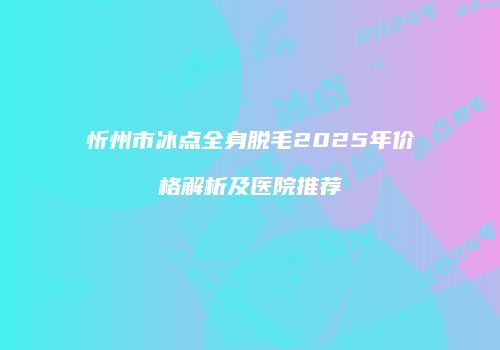 忻州市冰点全身脱毛2025年价格解析及医院推荐