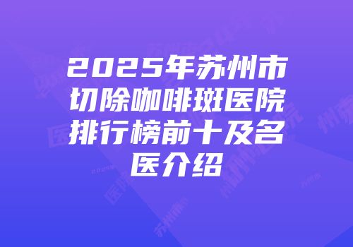 2025年苏州市切除咖啡斑医院排行榜前十及名医介绍