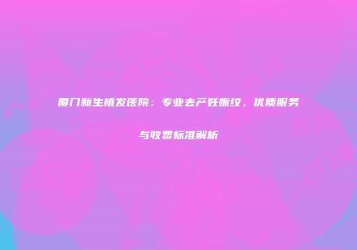 厦门新生植发医院：专业去产妊娠纹，优质服务与收费标准解析