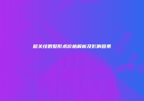 韶关纹唇整形术价格解析及影响因素